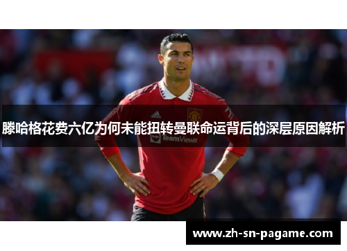 滕哈格花费六亿为何未能扭转曼联命运背后的深层原因解析
