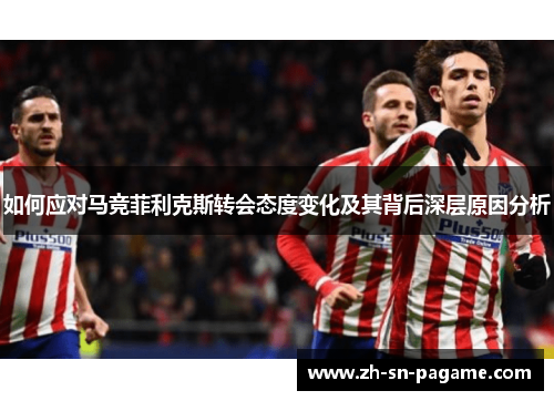 如何应对马竞菲利克斯转会态度变化及其背后深层原因分析
