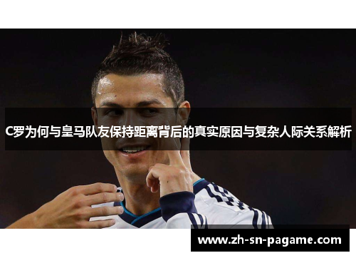 C罗为何与皇马队友保持距离背后的真实原因与复杂人际关系解析
