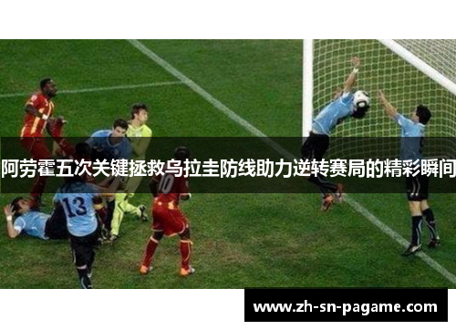阿劳霍五次关键拯救乌拉圭防线助力逆转赛局的精彩瞬间