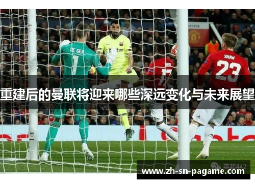 重建后的曼联将迎来哪些深远变化与未来展望 重建后的曼联将迎来哪些深远变化与未来展望