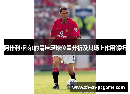 阿什利·科尔的最佳足球位置分析及其场上作用解析 阿什利·科尔的最佳足球位置分析及其场上作用解析