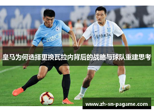 皇马为何选择更换瓦拉内背后的战略与球队重建思考