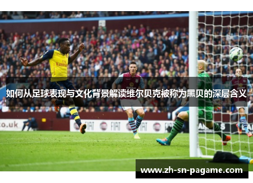 如何从足球表现与文化背景解读维尔贝克被称为黑贝的深层含义