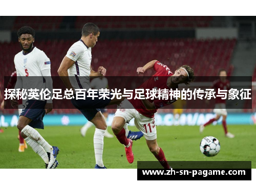 探秘英伦足总百年荣光与足球精神的传承与象征 探秘英伦足总百年荣光与足球精神的传承与象征