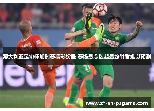 澳大利亚足协杯加时赛精彩纷呈 赛场悬念迭起最终胜者难以预测 澳大利亚足协杯加时赛精彩纷呈 赛场悬念迭起最终胜者难以预测