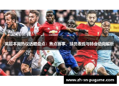 英超本周热议话题盘点：焦点赛事、球员表现与转会动向解析
