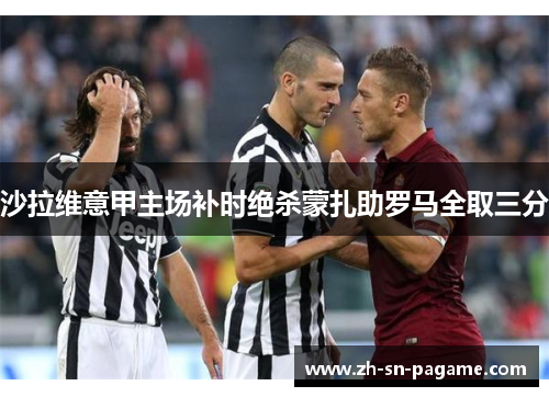 沙拉维意甲主场补时绝杀蒙扎助罗马全取三分 沙拉维意甲主场补时绝杀蒙扎助罗马全取三分