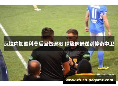 瓦拉内加盟科莫后因伤退役 球迷惋惜送别传奇中卫 瓦拉内加盟科莫后因伤退役 球迷惋惜送别传奇中卫