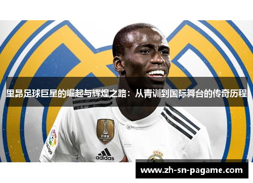 里昂足球巨星的崛起与辉煌之路：从青训到国际舞台的传奇历程