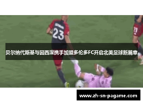 贝尔纳代斯基与因西涅携手加盟多伦多FC开启北美足球新篇章 贝尔纳代斯基与因西涅携手加盟多伦多FC开启北美足球新篇章